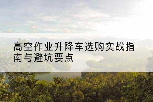 巴音郭楞升降车怎么选-高空作业升降车选购实战指南与避坑要点