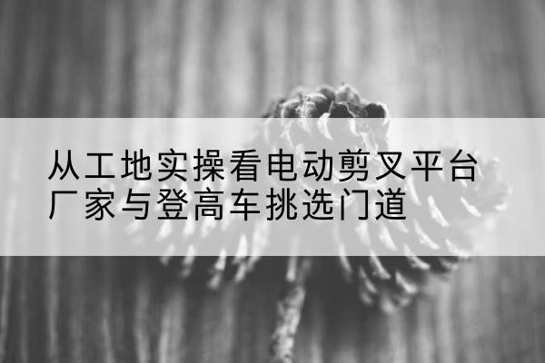 巴音郭楞电动剪叉升降平台厂家-从工地实操看电动剪叉平台厂家与登高车挑选门道