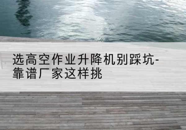 巴音郭楞剪叉式升降机厂家-选高空作业升降机别踩坑-靠谱厂家这样挑