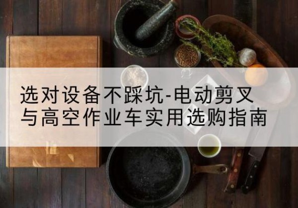 巴音郭楞电动剪叉升降平台怎么选-选对设备不踩坑-电动剪叉与高空作业车实用选购指南