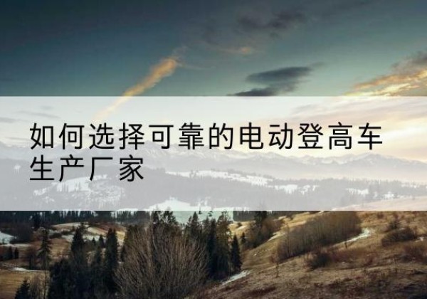 巴音郭楞电动登高车厂家-如何选择可靠的电动登高车生产厂家