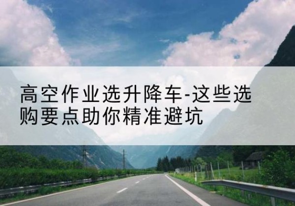 巴音郭楞升降车厂家-高空作业选升降车-这些选购要点助你*避坑