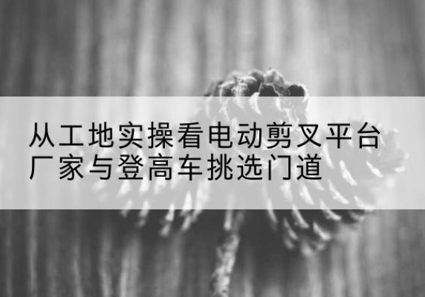 巴音郭楞电动剪叉升降平台厂家-从工地实操看电动剪叉平台厂家与登高车挑选门道
